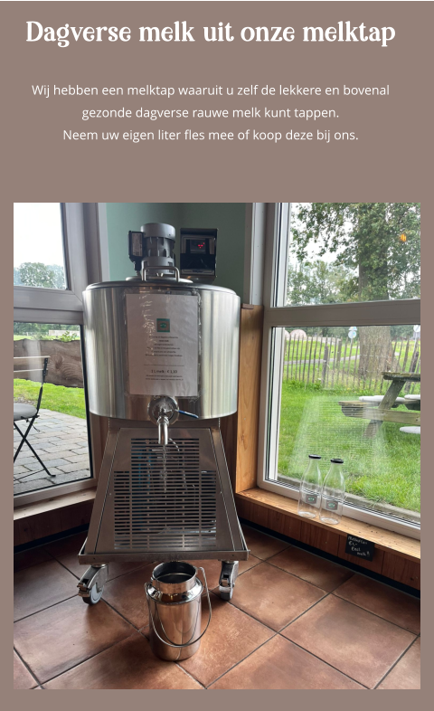 Dagverse melk uit onze melktap  Wij hebben een melktap waaruit u zelf de lekkere en bovenal gezonde dagverse rauwe melk kunt tappen.Neem uw eigen liter fles mee of koop deze bij ons.